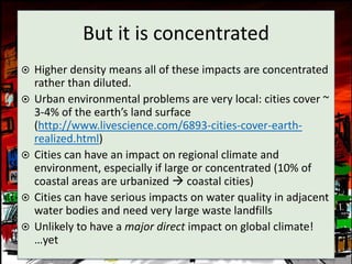 But it is concentrated
   Higher density means all of these impacts are concentrated
    rather than diluted.
   Urban environmental problems are very local: cities cover ~
    3-4% of the earth’s land surface
    (http://www.livescience.com/6893-cities-cover-earth-
    realized.html)
   Cities can have an impact on regional climate and
    environment, especially if large or concentrated (10% of
    coastal areas are urbanized  coastal cities)
   Cities can have serious impacts on water quality in adjacent
    water bodies and need very large waste landfills
   Unlikely to have a major direct impact on global climate!
    …yet
 