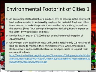 Environmental Footprint of Cities 1
   An environmental footprint, of a product, city, or process, is the equivalent
    land surface needed to sustainably produce the material, food, and other
    items needed to make the product, sustain the city’s activity, or perform
    the process. (Read “Our ecological Footprint: Reducing Human Impact on
    the Earth” by Wackernagel and Rees)
   London has an area of 170,000 ha but an environmental footprint of
    21,000,000 ha.
   On average, slum dwellers in New Delhi, India, require only 0.8 hectares of
    land per capita to maintain their minimal lifestyles, while Americans in
    Boston or New York need 8.4 hectares of land per capita to support their
    consumption levels.
    http://ww2.unhabitat.org/cdrom/wuf/documents/Dialogues/Added%20m
    aterial%20during%20WUF%20II/Urban%20Sustainability/Presentation%20
    by%20Mr.%20Bakary%20Kante.pdf
 