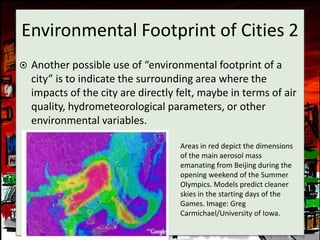 Environmental Footprint of Cities 2
   Another possible use of “environmental footprint of a
    city” is to indicate the surrounding area where the
    impacts of the city are directly felt, maybe in terms of air
    quality, hydrometeorological parameters, or other
    environmental variables.

                                     Areas in red depict the dimensions
                                     of the main aerosol mass
                                     emanating from Beijing during the
                                     opening weekend of the Summer
                                     Olympics. Models predict cleaner
                                     skies in the starting days of the
                                     Games. Image: Greg
                                     Carmichael/University of Iowa.
 