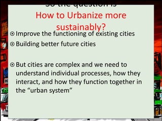 So the question is
         How to Urbanize more
             sustainably?
 Improve the functioning of existing cities
 Building better future cities


 But cities are complex and we need to
  understand individual processes, how they
  interact, and how they function together in
  the “urban system”
 