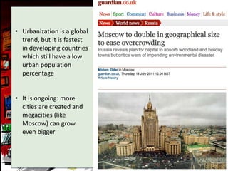 • Urbanization is a global
  trend, but it is fastest
  in developing countries
  which still have a low
  urban population
  percentage


• It is ongoing: more
  cities are created and
  megacities (like
  Moscow) can grow
  even bigger
 