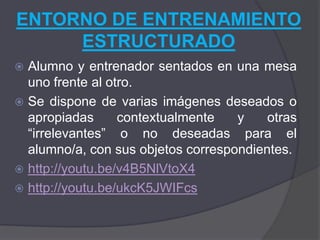 ENTORNO DE ENTRENAMIENTO
     ESTRUCTURADO
 Alumno y entrenador sentados en una mesa
  uno frente al otro.
 Se dispone de varias imágenes deseados o
  apropiadas      contextualmente   y    otras
  “irrelevantes” o no deseadas para el
  alumno/a, con sus objetos correspondientes.
 http://youtu.be/v4B5NlVtoX4
 http://youtu.be/ukcK5JWIFcs
 