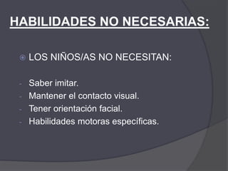 HABILIDADES NO NECESARIAS:

    LOS NIÑOS/AS NO NECESITAN:

 - Saber imitar.
 - Mantener el contacto visual.
 - Tener orientación facial.
 - Habilidades motoras específicas.
 
