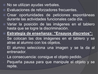    No se utilizan ayudas verbales.
   Evaluaciones de reforzadores frecuentes.
   Crear oportunidades de peticiones espontáneas
    durante las actividades funcionales cada día.
   Variar la posición de las imágenes en el tablero
    hasta que se logre la discriminación.
   Estrategia de enseñanza: “Ensayos discretos”:
-   Se colocan las dos imágenes en el tablero y se
    atrae al alumno con los objetos.
-   El alumno selecciona una imagen y se la da al
    entrenador.
-   La consecuencia: consigue el objeto pedido.
-   Pequeña pausa para que manipule el objeto y se
    repite.
 