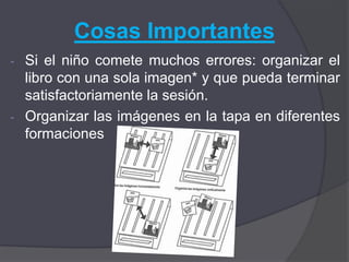 Cosas Importantes
- Si el niño comete muchos errores: organizar el
  libro con una sola imagen* y que pueda terminar
  satisfactoriamente la sesión.
- Organizar las imágenes en la tapa en diferentes
  formaciones
 
