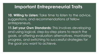 Important Entrepreneurial Traits
10. Willing to Listen: Take time to listen to the advice,
suggestions, and recommendations of fellow
entrepreneurs.
11.Set your Own Standards: This involves developing
and using logical, step-by-step plans to reach the
goals, or offering evaluation alternatives, monitoring
progress, and switching to successful strategies for
the goal you want to achieve.
 