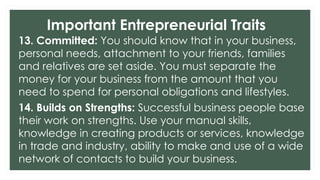 Important Entrepreneurial Traits
13. Committed: You should know that in your business,
personal needs, attachment to your friends, families
and relatives are set aside. You must separate the
money for your business from the amount that you
need to spend for personal obligations and lifestyles.
14. Builds on Strengths: Successful business people base
their work on strengths. Use your manual skills,
knowledge in creating products or services, knowledge
in trade and industry, ability to make and use of a wide
network of contacts to build your business.
 