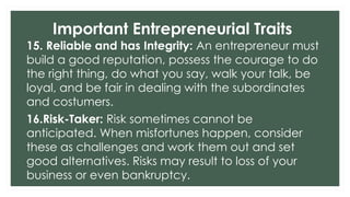 Important Entrepreneurial Traits
15. Reliable and has Integrity: An entrepreneur must
build a good reputation, possess the courage to do
the right thing, do what you say, walk your talk, be
loyal, and be fair in dealing with the subordinates
and costumers.
16.Risk-Taker: Risk sometimes cannot be
anticipated. When misfortunes happen, consider
these as challenges and work them out and set
good alternatives. Risks may result to loss of your
business or even bankruptcy.
 