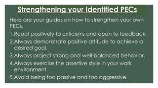 Strengthening your Identified PECs
Here are your guides on how to strengthen your own
PECs.
1.React positively to criticisms and open to feedback.
2.Always demonstrate positive attitude to achieve a
desired goal.
3.Always project strong and well-balanced behavior.
4.Always exercise the assertive style in your work
environment.
5.Avoid being too passive and too aggressive.
 
