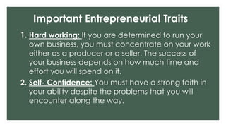 Important Entrepreneurial Traits
1. Hard working: If you are determined to run your
own business, you must concentrate on your work
either as a producer or a seller. The success of
your business depends on how much time and
effort you will spend on it.
2. Self- Confidence: You must have a strong faith in
your ability despite the problems that you will
encounter along the way.
 