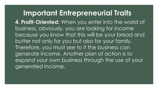 Important Entrepreneurial Traits
4. Profit-Oriented: When you enter into the world of
business, obviously, you are looking for income
because you know that this will be your bread and
butter not only for you but also for your family.
Therefore, you must see to it the business can
generate income. Another plan of action is to
expand your own business through the use of your
generated income.
 