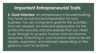 Important Entrepreneurial Traits
5. Goal-Oriented: An entrepreneur is forward looking.
You have an advanced preparation for your
business. You set a long-term goal for the activities
that are needed, an extensive preparation for the
production process and procedures that you need
to go through to acquire, human and non-human
resources. Everything in your business need to be set
clearly, organized, and planned depending on the
goal you want to achieve.
 
