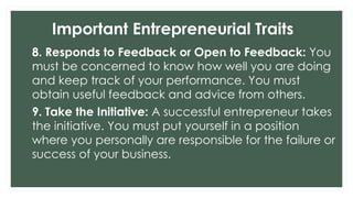 Important Entrepreneurial Traits
8. Responds to Feedback or Open to Feedback: You
must be concerned to know how well you are doing
and keep track of your performance. You must
obtain useful feedback and advice from others.
9. Take the Initiative: A successful entrepreneur takes
the initiative. You must put yourself in a position
where you personally are responsible for the failure or
success of your business.
 