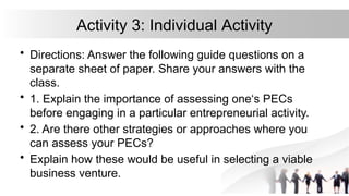 Activity 3: Individual Activity
• Directions: Answer the following guide questions on a
separate sheet of paper. Share your answers with the
class.
• 1. Explain the importance of assessing one‘s PECs
before engaging in a particular entrepreneurial activity.
• 2. Are there other strategies or approaches where you
can assess your PECs?
• Explain how these would be useful in selecting a viable
business venture.
 