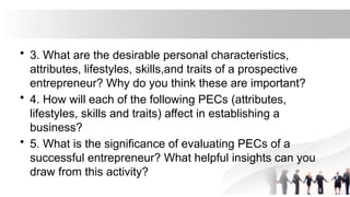 • 3. What are the desirable personal characteristics,
attributes, lifestyles, skills,and traits of a prospective
entrepreneur? Why do you think these are important?
• 4. How will each of the following PECs (attributes,
lifestyles, skills and traits) affect in establishing a
business?
• 5. What is the significance of evaluating PECs of a
successful entrepreneur? What helpful insights can you
draw from this activity?
 