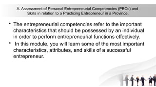 A. Assessment of Personal Entrepreneurial Competencies (PECs) and
Skills in relation to a Practicing Entrepreneur in a Province.
• The entrepreneurial competencies refer to the important
characteristics that should be possessed by an individual
in order to perform entrepreneurial functions effectively.
• In this module, you will learn some of the most important
characteristics, attributes, and skills of a successful
entrepreneur.
 