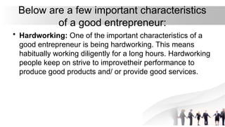 Below are a few important characteristics
of a good entrepreneur:
• Hardworking: One of the important characteristics of a
good entrepreneur is being hardworking. This means
habitually working diligently for a long hours. Hardworking
people keep on strive to improvetheir performance to
produce good products and/ or provide good services.
 