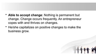 • Able to accept change: Nothing is permanent but
change. Change occurs frequently. An entrepreneur
copes with and thrives on changes.
• He/she capitalizes on positive changes to make the
business grow.
 