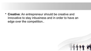 • Creative: An entrepreneur should be creative and
innovative to stay inbusiness and in order to have an
edge over the competition..
 