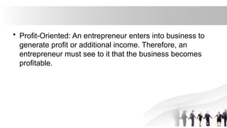 • Profit-Oriented: An entrepreneur enters into business to
generate profit or additional income. Therefore, an
entrepreneur must see to it that the business becomes
profitable.
 