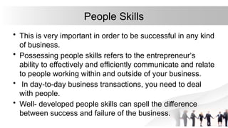 People Skills
• This is very important in order to be successful in any kind
of business.
• Possessing people skills refers to the entrepreneur‘s
ability to effectively and efficiently communicate and relate
to people working within and outside of your business.
• In day-to-day business transactions, you need to deal
with people.
• Well- developed people skills can spell the difference
between success and failure of the business.
 