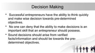 Decision Making
• Successful entrepreneurs have the ability to think quickly
and make wise decision towards pre-determined
objectives.
• No one can deny that the ability to make decisions is an
important skill that an entrepreneur should possess.
• Sound decisions should arise from verified
facts/information and should be towards the pre-
determined objectives.
 