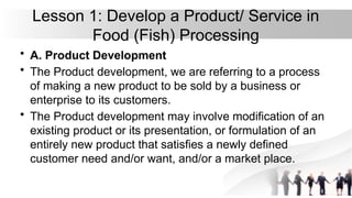 Lesson 1: Develop a Product/ Service in
Food (Fish) Processing
• A. Product Development
• The Product development, we are referring to a process
of making a new product to be sold by a business or
enterprise to its customers.
• The Product development may involve modification of an
existing product or its presentation, or formulation of an
entirely new product that satisfies a newly defined
customer need and/or want, and/or a market place.
 