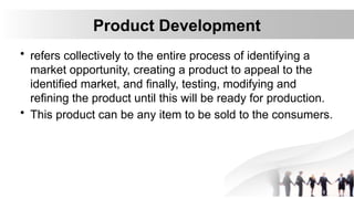 Product Development
• refers collectively to the entire process of identifying a
market opportunity, creating a product to appeal to the
identified market, and finally, testing, modifying and
refining the product until this will be ready for production.
• This product can be any item to be sold to the consumers.
 