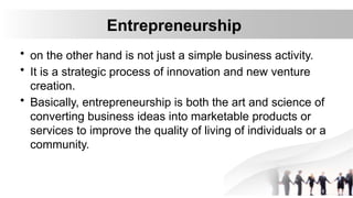 Entrepreneurship
• on the other hand is not just a simple business activity.
• It is a strategic process of innovation and new venture
creation.
• Basically, entrepreneurship is both the art and science of
converting business ideas into marketable products or
services to improve the quality of living of individuals or a
community.
 