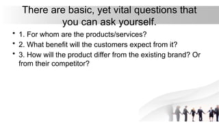 There are basic, yet vital questions that
you can ask yourself.
• 1. For whom are the products/services?
• 2. What benefit will the customers expect from it?
• 3. How will the product differ from the existing brand? Or
from their competitor?
 