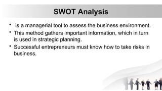 SWOT Analysis
• is a managerial tool to assess the business environment.
• This method gathers important information, which in turn
is used in strategic planning.
• Successful entrepreneurs must know how to take risks in
business.
 