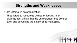 Strengths and Weaknesses
• are internal in an organization.
• They relate to resources owned or lacking in an
organization, things that the entrepreneur has control
over, and as well as the extent of its marketing.
 