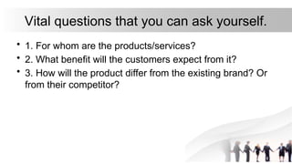 Vital questions that you can ask yourself.
• 1. For whom are the products/services?
• 2. What benefit will the customers expect from it?
• 3. How will the product differ from the existing brand? Or
from their competitor?
 