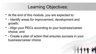 Learning Objectives:
• At the end of this module, you are expected to:
• - Identify areas for improvement, development and
growth;
• - Align your PECs according to your business/career
choice; and
• - Create a plan of action that ensures success in your
business/career choice
 