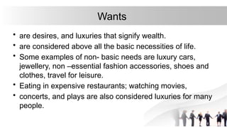 Wants
• are desires, and luxuries that signify wealth.
• are considered above all the basic necessities of life.
• Some examples of non- basic needs are luxury cars,
jewellery, non –essential fashion accessories, shoes and
clothes, travel for leisure.
• Eating in expensive restaurants; watching movies,
• concerts, and plays are also considered luxuries for many
people.
 