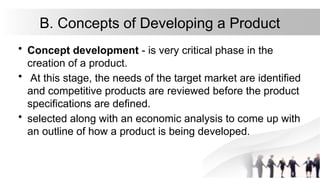 B. Concepts of Developing a Product
• Concept development - is very critical phase in the
creation of a product.
• At this stage, the needs of the target market are identified
and competitive products are reviewed before the product
specifications are defined.
• selected along with an economic analysis to come up with
an outline of how a product is being developed.
 