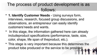 The process of product development is as
follows:
• 1. Identify Customer Needs - Using surveys form,
interviews, research, focused group discussions, and
observations, an entrepreneur can easily identify
customers‘needs and wants.
• In this stage, the information gathered here can already
includeproduct specifications (performance, taste, size,
color, shape, life span of theproduct, etc.).
• This stage is very important because this determines the
product tobe produced or the service to be provided.
 