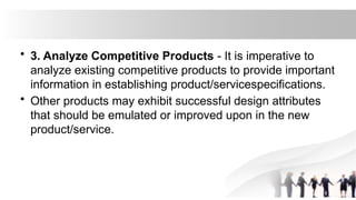 • 3. Analyze Competitive Products - It is imperative to
analyze existing competitive products to provide important
information in establishing product/servicespecifications.
• Other products may exhibit successful design attributes
that should be emulated or improved upon in the new
product/service.
 