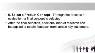 • 5. Select a Product Concept - Through the process of
evaluation, a final concept is selected.
• After the final selection, additional market research can
be applied to obtain feedback from certain key customers.
 