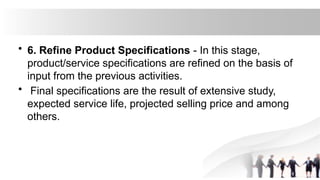 • 6. Refine Product Specifications - In this stage,
product/service specifications are refined on the basis of
input from the previous activities.
• Final specifications are the result of extensive study,
expected service life, projected selling price and among
others.
 
