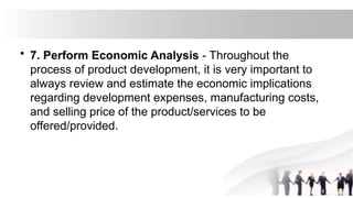 • 7. Perform Economic Analysis - Throughout the
process of product development, it is very important to
always review and estimate the economic implications
regarding development expenses, manufacturing costs,
and selling price of the product/services to be
offered/provided.
 
