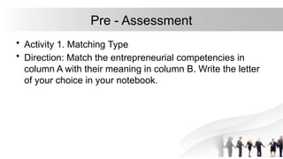 Pre - Assessment
• Activity 1. Matching Type
• Direction: Match the entrepreneurial competencies in
column A with their meaning in column B. Write the letter
of your choice in your notebook.
 