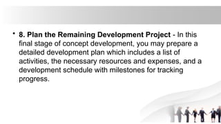 • 8. Plan the Remaining Development Project - In this
final stage of concept development, you may prepare a
detailed development plan which includes a list of
activities, the necessary resources and expenses, and a
development schedule with milestones for tracking
progress.
 
