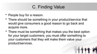 C. Finding Value
• People buy for a reason.
• There should be something in your product/service that
would give consumers a good reason to go back and
acquire more.
• There must be something that makes you the best option
for your target customers; you must offer something to
your customers that they will make them value your
product/services.
 