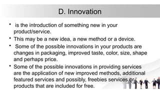 D. Innovation
• is the introduction of something new in your
product/service.
• This may be a new idea, a new method or a device.
• Some of the possible innovations in your products are
changes in packaging, improved taste, color, size, shape
and perhaps price.
• Some of the possible innovations in providing services
are the application of new improved methods, additional
featured services and possibly, freebies services or
products that are included for free.
 
