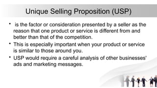 Unique Selling Proposition (USP)
• is the factor or consideration presented by a seller as the
reason that one product or service is different from and
better than that of the competition.
• This is especially important when your product or service
is similar to those around you.
• USP would require a careful analysis of other businesses'
ads and marketing messages.
 