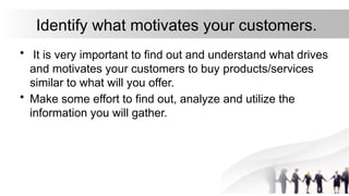 Identify what motivates your customers.
• It is very important to find out and understand what drives
and motivates your customers to buy products/services
similar to what will you offer.
• Make some effort to find out, analyze and utilize the
information you will gather.
 