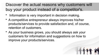 Discover the actual reasons why customers will
buy your product instead of a competitor's.
• Information is very important in decision making.
• A competitive entrepreneur always improves his/her
products/services to provide satisfaction and, of course,
retention of customers.
• As your business grows, you should always ask your
customers for information and suggestions on how to
improve your products/services.
 