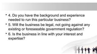 • 4. Do you have the background and experience
needed to run this particular business?
• 5. Will the business be legal, not going against any
existing or foreseeable government regulation?
• 6. Is the business in line with your interest and
expertise?
 