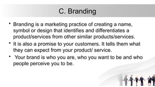 C. Branding
• Branding is a marketing practice of creating a name,
symbol or design that identifies and differentiates a
product/services from other similar products/services.
• It is also a promise to your customers. It tells them what
they can expect from your product/ service.
• Your brand is who you are, who you want to be and who
people perceive you to be.
 